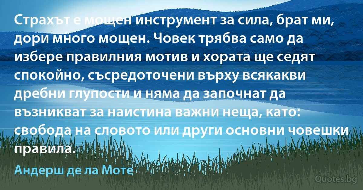 Страхът е мощен инструмент за сила, брат ми, дори много мощен. Човек трябва само да избере правилния мотив и хората ще седят спокойно, съсредоточени върху всякакви дребни глупости и няма да започнат да възникват за наистина важни неща, като: свобода на словото или други основни човешки правила. (Андерш де ла Моте)