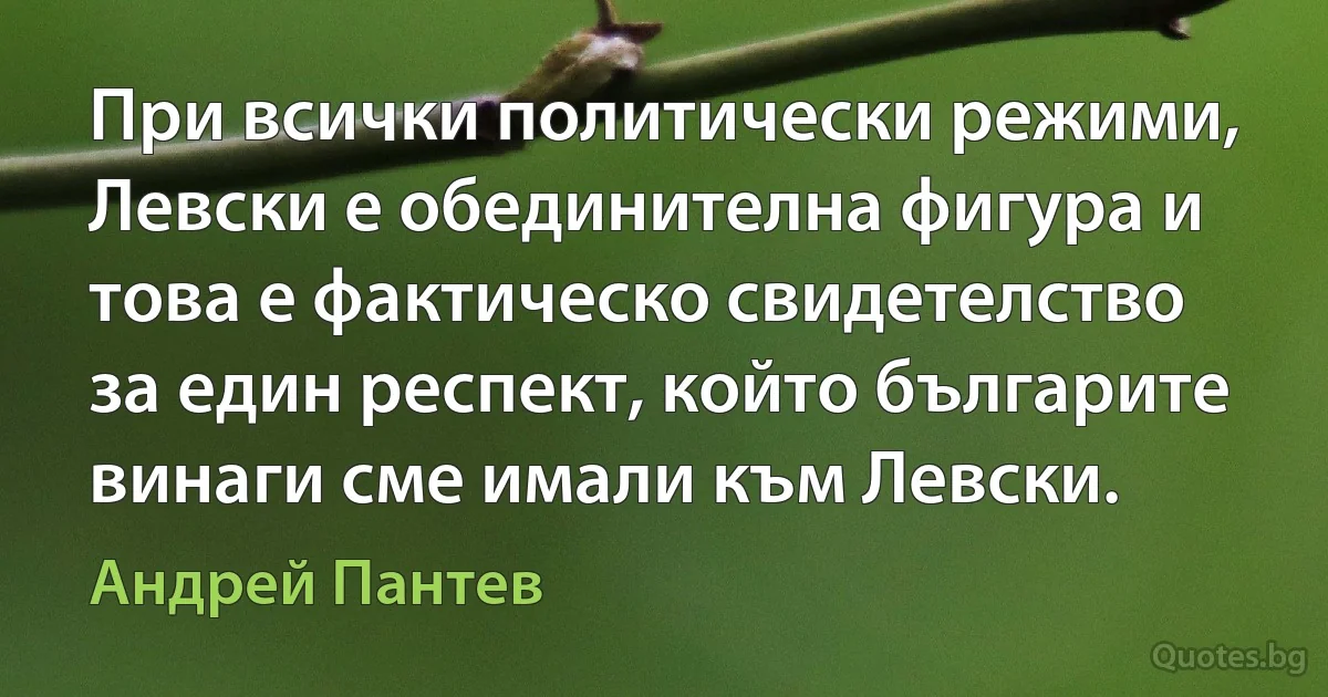 При всички политически режими, Левски е обединителна фигура и това е фактическо свидетелство за един респект, който българите винаги сме имали към Левски. (Андрей Пантев)