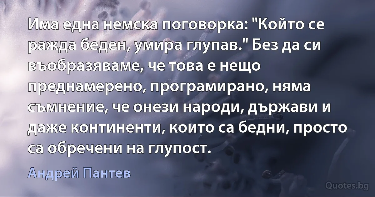 Има една немска поговорка: "Който се ражда беден, умира глупав." Без да си въобразяваме, че това е нещо преднамерено, програмирано, няма съмнение, че онези народи, държави и даже континенти, които са бедни, просто са обречени на глупост. (Андрей Пантев)