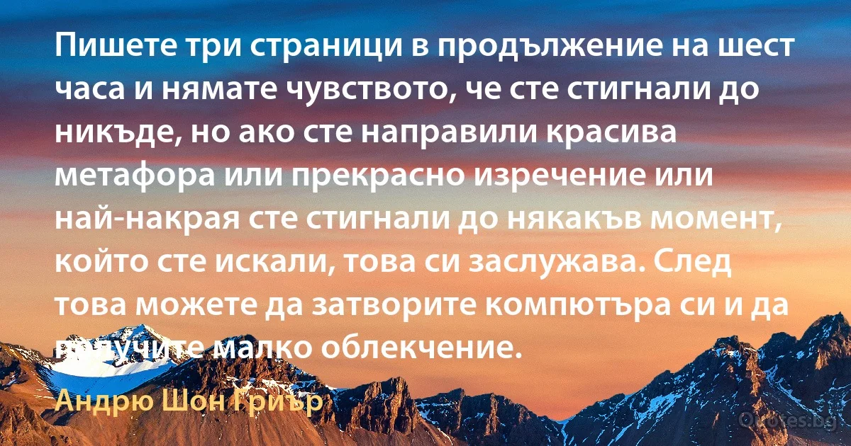 Пишете три страници в продължение на шест часа и нямате чувството, че сте стигнали до никъде, но ако сте направили красива метафора или прекрасно изречение или най-накрая сте стигнали до някакъв момент, който сте искали, това си заслужава. След това можете да затворите компютъра си и да получите малко облекчение. (Андрю Шон Гриър)