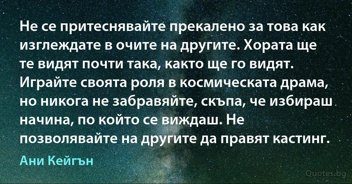 Не се притеснявайте прекалено за това как изглеждате в очите на другите. Хората ще те видят почти така, както ще го видят. Играйте своята роля в космическата драма, но никога не забравяйте, скъпа, че избираш начина, по който се виждаш. Не позволявайте на другите да правят кастинг. (Ани Кейгън)