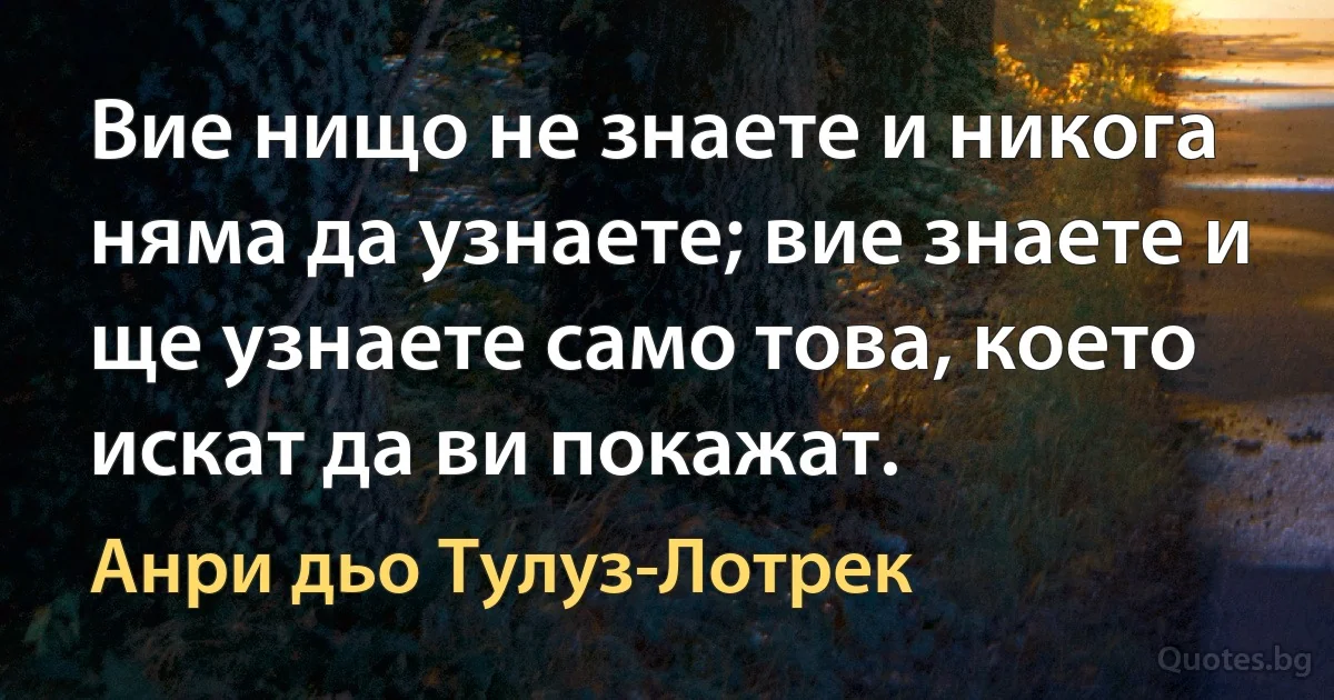 Вие нищо не знаете и никога няма да узнаете; вие знаете и ще узнаете само това, което искат да ви покажат. (Анри дьо Тулуз-Лотрек)