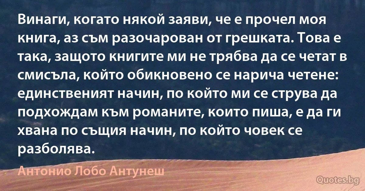 Винаги, когато някой заяви, че е прочел моя книга, аз съм разочарован от грешката. Това е така, защото книгите ми не трябва да се четат в смисъла, който обикновено се нарича четене: единственият начин, по който ми се струва да подхождам към романите, които пиша, е да ги хвана по същия начин, по който човек се разболява. (Антонио Лобо Антунеш)