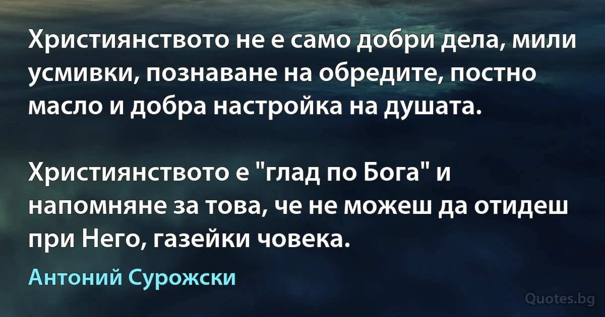 Християнството не е само добри дела, мили усмивки, познаване на обредите, постно масло и добра настройка на душата.

Християнството е "глад по Бога" и напомняне за това, че не можеш да отидеш при Него, газейки човека. (Антоний Сурожски)