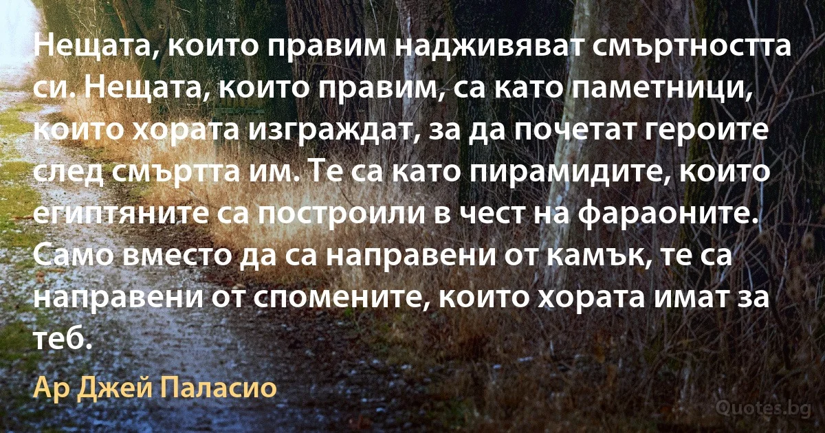 Нещата, които правим надживяват смъртността си. Нещата, които правим, са като паметници, които хората изграждат, за да почетат героите след смъртта им. Те са като пирамидите, които египтяните са построили в чест на фараоните. Само вместо да са направени от камък, те са направени от спомените, които хората имат за теб. (Ар Джей Паласио)