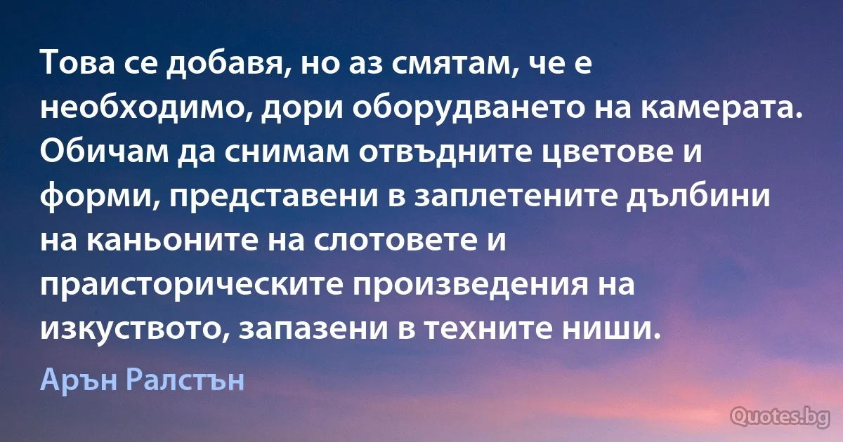 Това се добавя, но аз смятам, че е необходимо, дори оборудването на камерата. Обичам да снимам отвъдните цветове и форми, представени в заплетените дълбини на каньоните на слотовете и праисторическите произведения на изкуството, запазени в техните ниши. (Арън Ралстън)