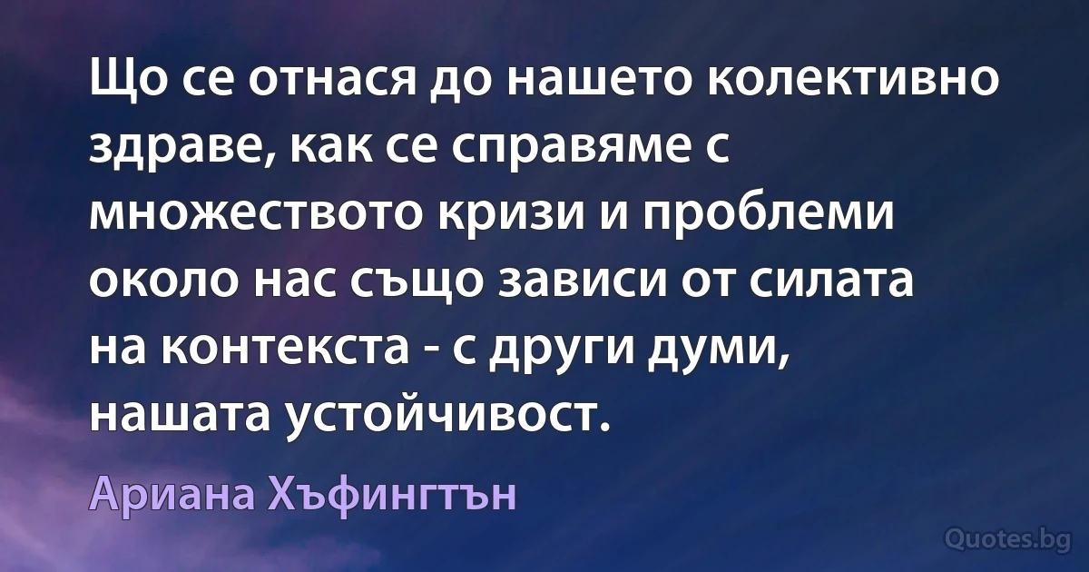 Що се отнася до нашето колективно здраве, как се справяме с множеството кризи и проблеми около нас също зависи от силата на контекста - с други думи, нашата устойчивост. (Ариана Хъфингтън)