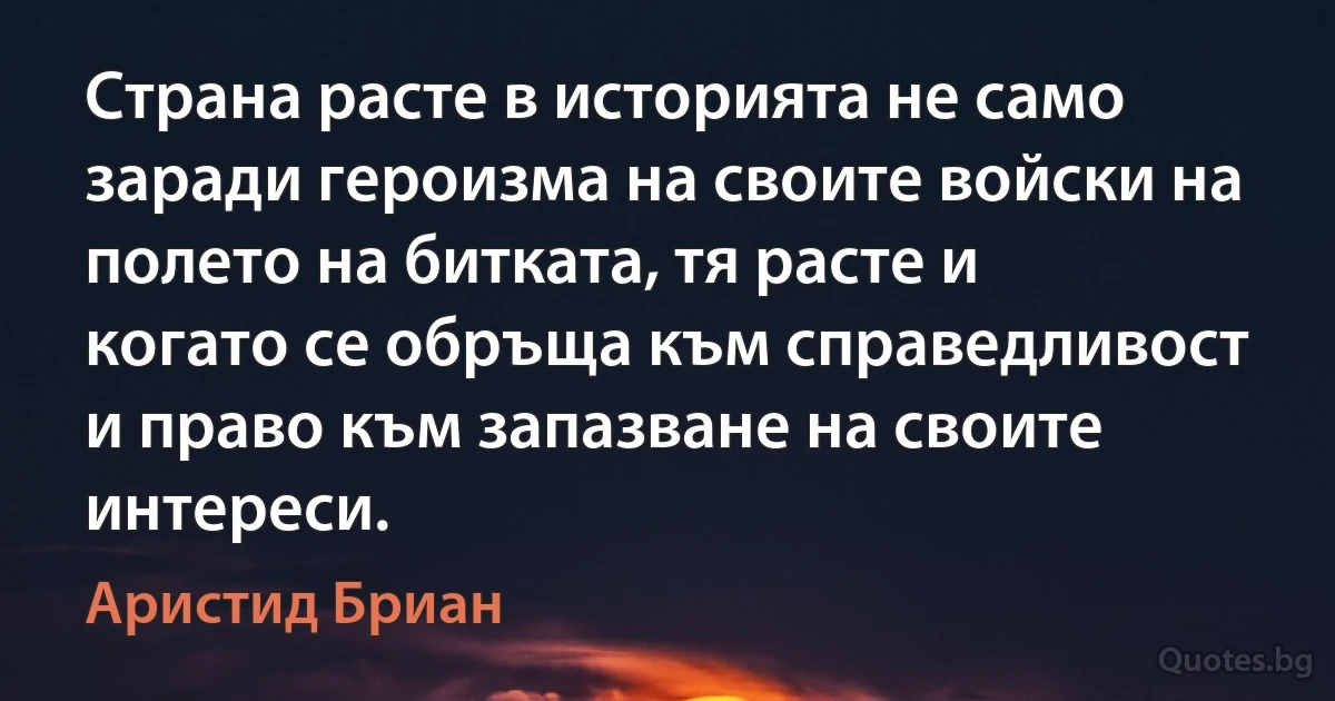 Страна расте в историята не само заради героизма на своите войски на полето на битката, тя расте и когато се обръща към справедливост и право към запазване на своите интереси. (Аристид Бриан)