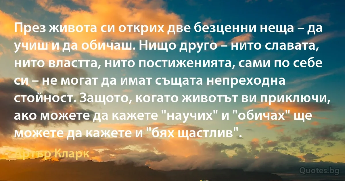 През живота си открих две безценни неща – да учиш и да обичаш. Нищо друго – нито славата, нито властта, нито постиженията, сами по себе си – не могат да имат същата непреходна стойност. Защото, когато животът ви приключи, ако можете да кажете "научих" и "обичах" ще можете да кажете и "бях щастлив". (Артър Кларк)