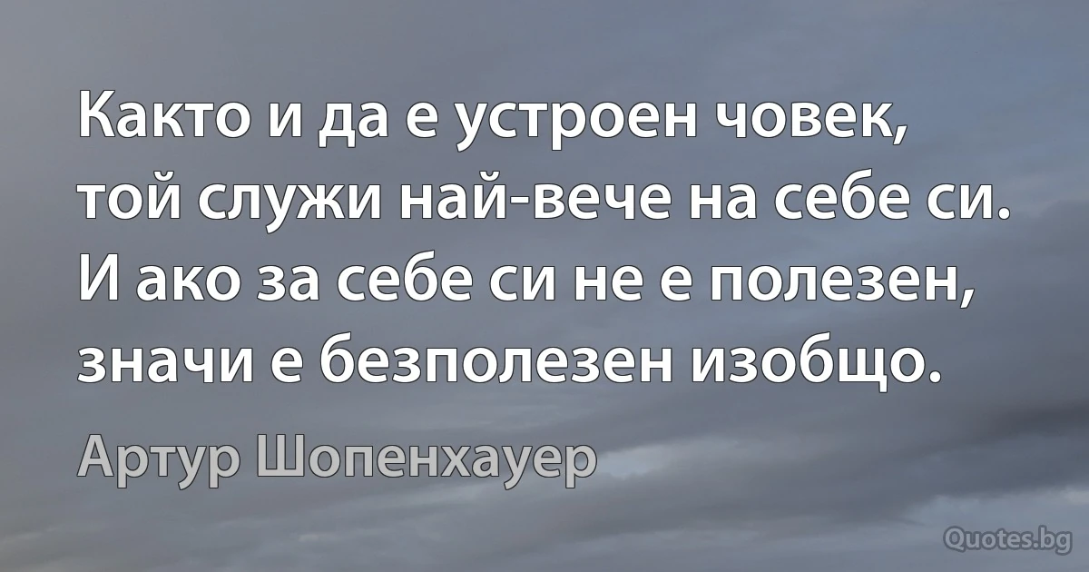 Както и да е устроен човек, той служи най-вече на себе си. И ако за себе си не е полезен, значи е безполезен изобщо. (Артур Шопенхауер)