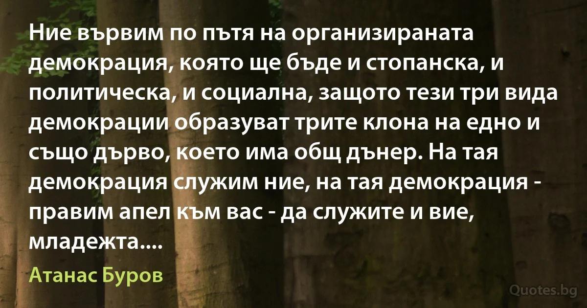 Ние вървим по пътя на организираната демокрация, която ще бъде и стопанска, и политическа, и социална, защото тези три вида демокрации образуват трите клона на едно и също дърво, което има общ дънер. На тая демокрация служим ние, на тая демокрация - правим апел към вас - да служите и вие, младежта.... (Атанас Буров)