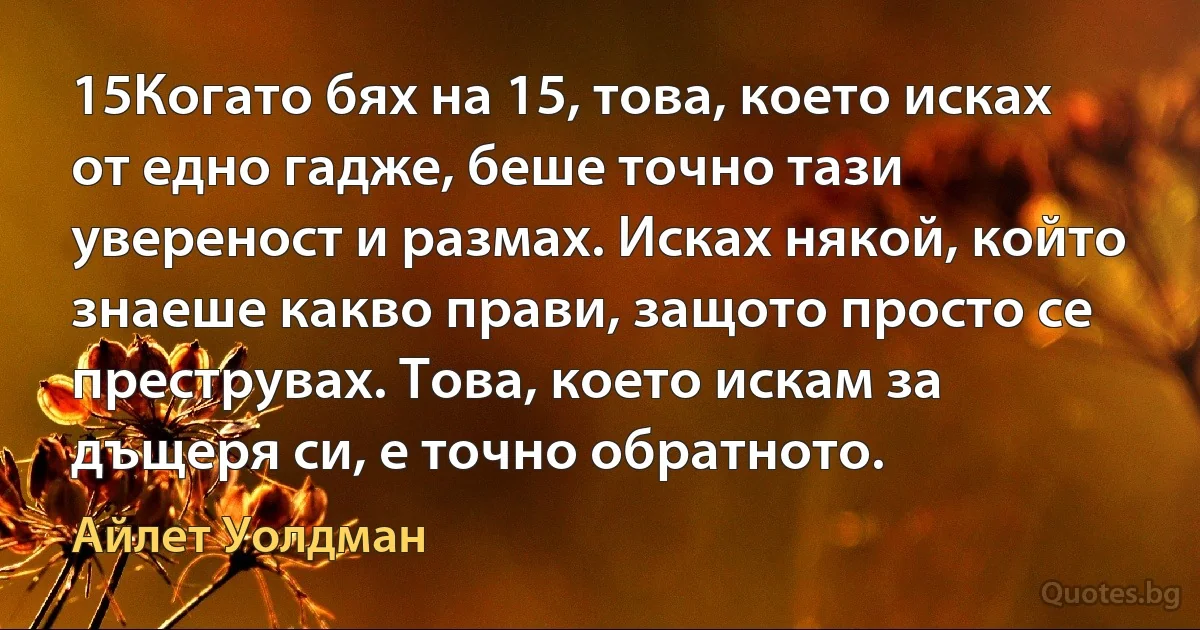 15Когато бях на 15, това, което исках от едно гадже, беше точно тази увереност и размах. Исках някой, който знаеше какво прави, защото просто се преструвах. Това, което искам за дъщеря си, е точно обратното. (Айлет Уолдман)