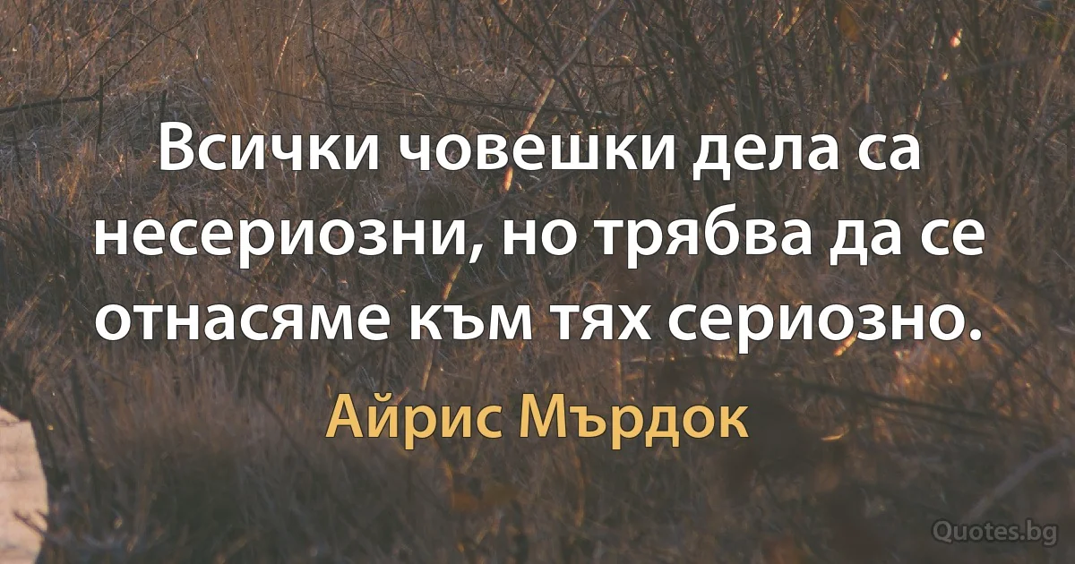 Всички човешки дела са несериозни, но трябва да се отнасяме към тях сериозно. (Айрис Мърдок)