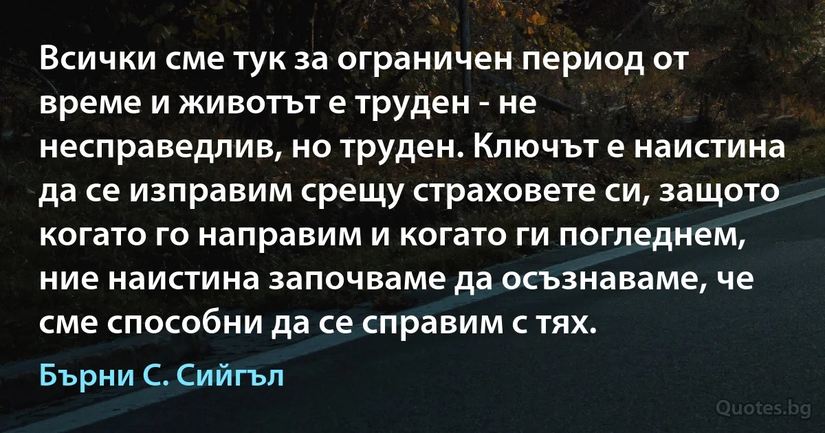 Всички сме тук за ограничен период от време и животът е труден - не несправедлив, но труден. Ключът е наистина да се изправим срещу страховете си, защото когато го направим и когато ги погледнем, ние наистина започваме да осъзнаваме, че сме способни да се справим с тях. (Бърни С. Сийгъл)