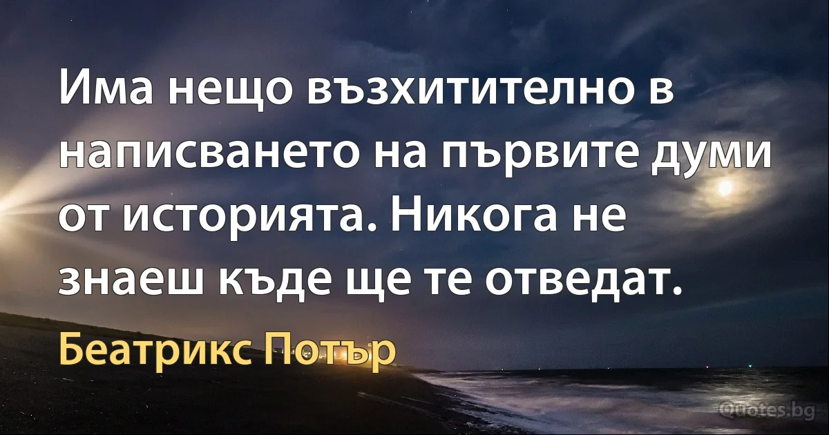 Има нещо възхитително в написването на първите думи от историята. Никога не знаеш къде ще те отведат. (Беатрикс Потър)