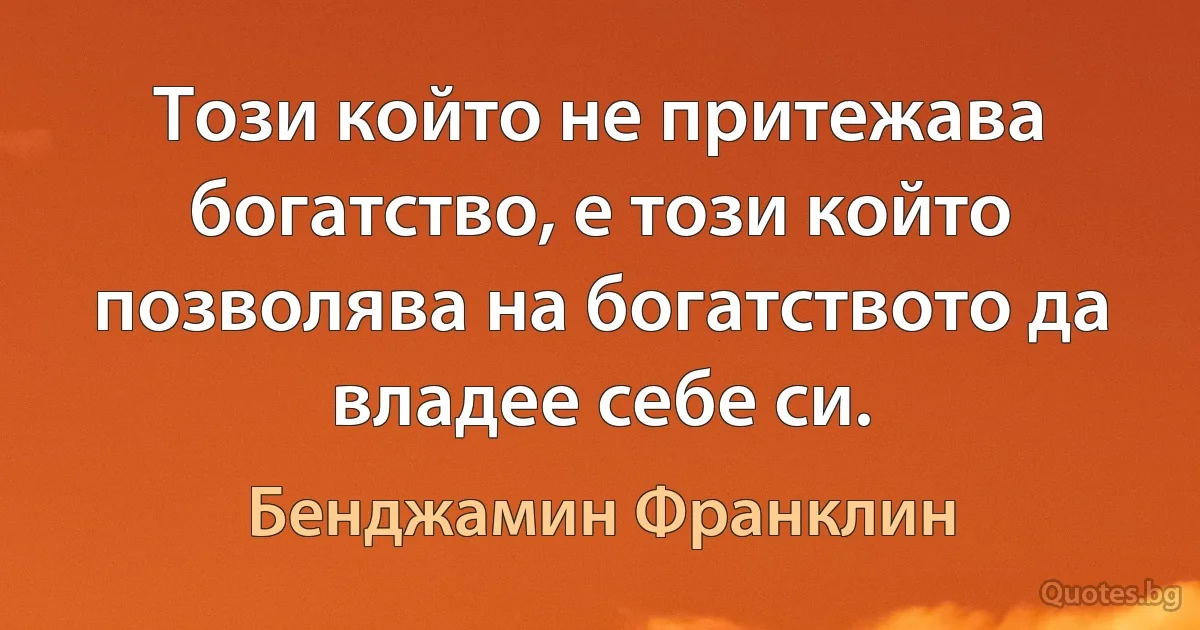 Този който не притежава богатство, е този който позволява на богатството да владее себе си. (Бенджамин Франклин)