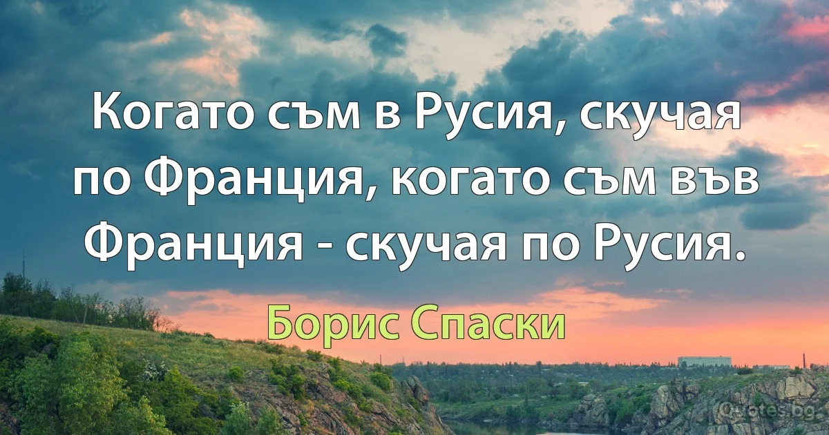 Когато съм в Русия, скучая по Франция, когато съм във Франция - скучая по Русия. (Борис Спаски)