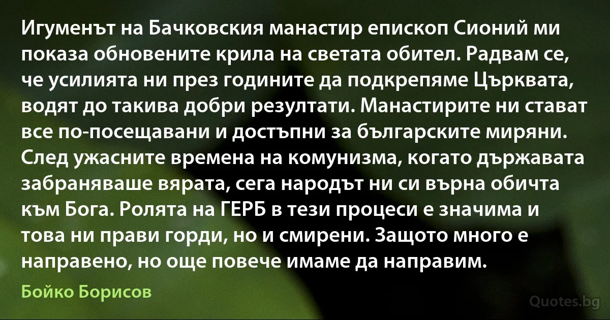 Игуменът на Бачковския манастир епископ Сионий ми показа обновените крила на светата обител. Радвам се, че усилията ни през годините да подкрепяме Църквата, водят до такива добри резултати. Манастирите ни стават все по-посещавани и достъпни за българските миряни. След ужасните времена на комунизма, когато държавата забраняваше вярата, сега народът ни си върна обичта към Бога. Ролята на ГЕРБ в тези процеси е значима и това ни прави горди, но и смирени. Защото много е направено, но още повече имаме да направим. (Бойко Борисов)