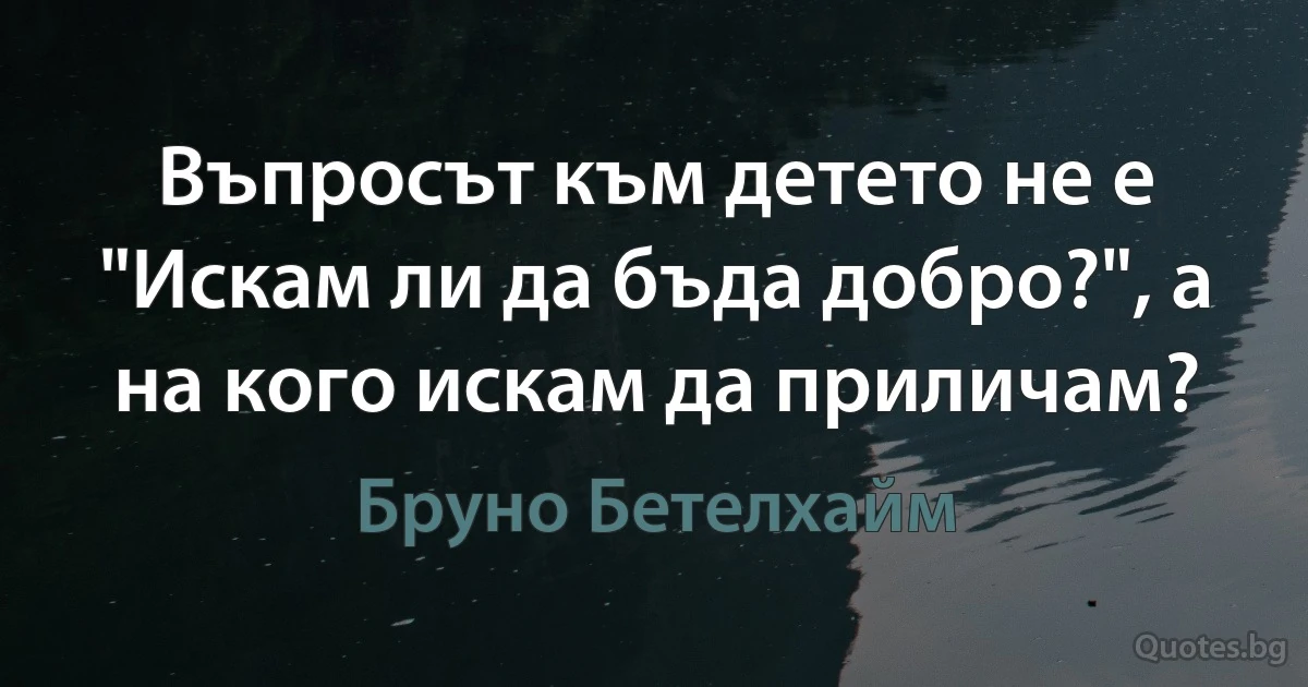 Въпросът към детето не е "Искам ли да бъда добро?", а на кого искам да приличам? (Бруно Бетелхайм)