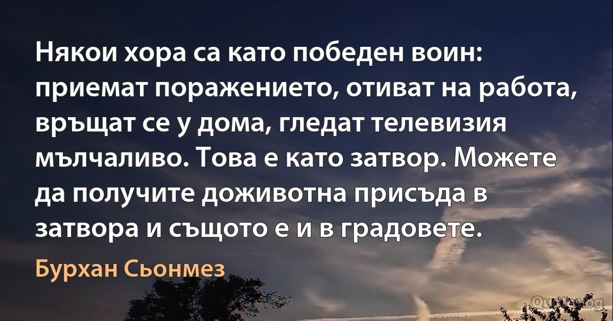 Някои хора са като победен воин: приемат поражението, отиват на работа, връщат се у дома, гледат телевизия мълчаливо. Това е като затвор. Можете да получите доживотна присъда в затвора и същото е и в градовете. (Бурхан Сьонмез)