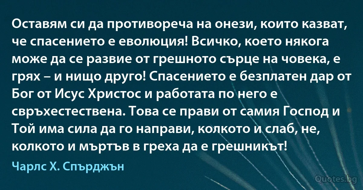 Оставям си да противореча на онези, които казват, че спасението е еволюция! Всичко, което някога може да се развие от грешното сърце на човека, е грях – и нищо друго! Спасението е безплатен дар от Бог от Исус Христос и работата по него е свръхестествена. Това се прави от самия Господ и Той има сила да го направи, колкото и слаб, не, колкото и мъртъв в греха да е грешникът! (Чарлс Х. Спърджън)