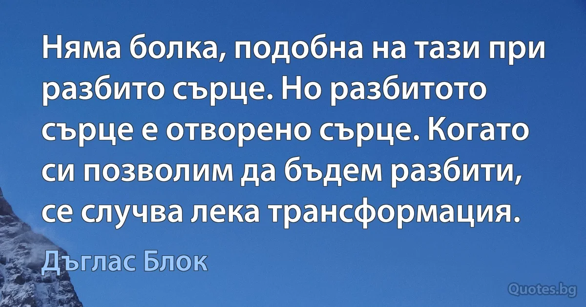 Няма болка, подобна на тази при разбито сърце. Но разбитото сърце е отворено сърце. Когато си позволим да бъдем разбити, се случва лека трансформация. (Дъглас Блок)