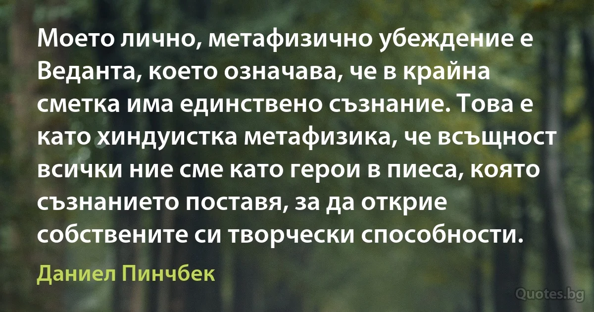 Моето лично, метафизично убеждение е Веданта, което означава, че в крайна сметка има единствено съзнание. Това е като хиндуистка метафизика, че всъщност всички ние сме като герои в пиеса, която съзнанието поставя, за да открие собствените си творчески способности. (Даниел Пинчбек)