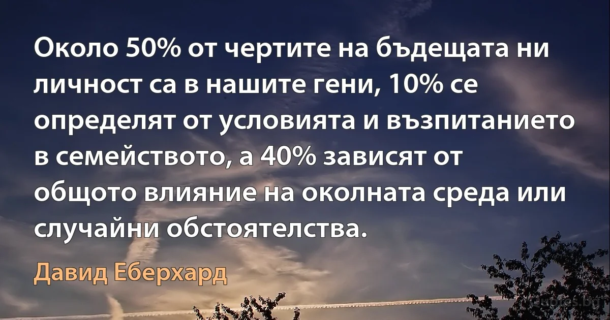 Около 50% от чертите на бъдещата ни личност са в нашите гени, 10% се определят от условията и възпитанието в семейството, а 40% зависят от общото влияние на околната среда или случайни обстоятелства. (Давид Еберхард)