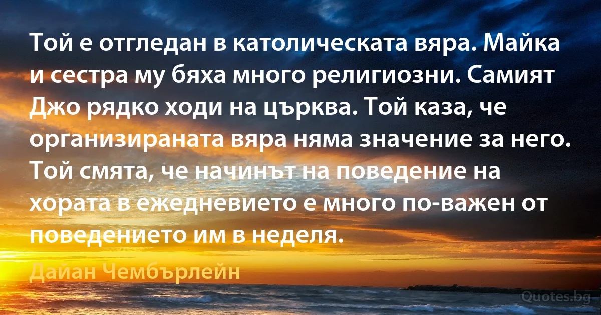 Той е отгледан в католическата вяра. Майка и сестра му бяха много религиозни. Самият Джо рядко ходи на църква. Той каза, че организираната вяра няма значение за него. Той смята, че начинът на поведение на хората в ежедневието е много по-важен от поведението им в неделя. (Дайан Чембърлейн)