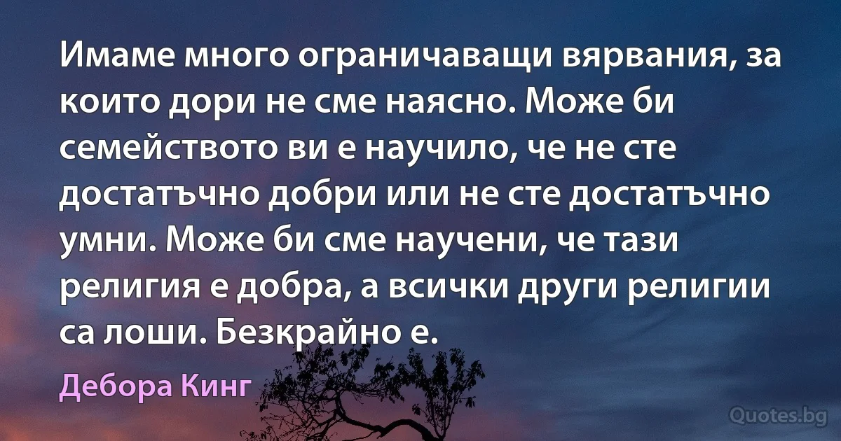 Имаме много ограничаващи вярвания, за които дори не сме наясно. Може би семейството ви е научило, че не сте достатъчно добри или не сте достатъчно умни. Може би сме научени, че тази религия е добра, а всички други религии са лоши. Безкрайно е. (Дебора Кинг)