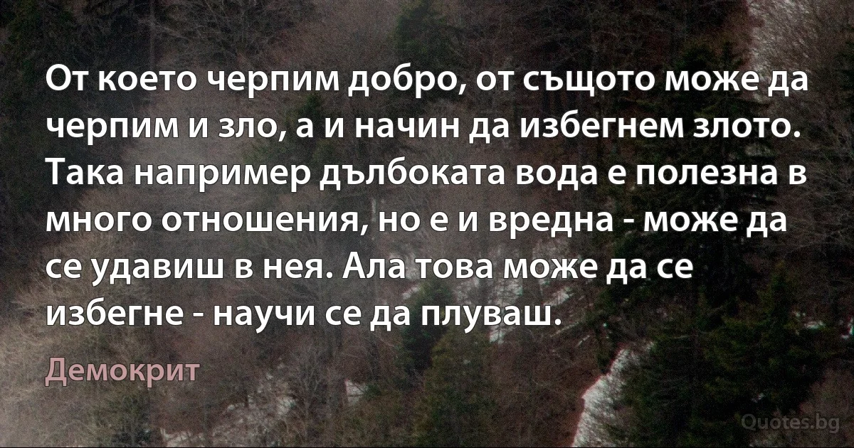 От което черпим добро, от същото може да черпим и зло, а и начин да избегнем злото. Така например дълбоката вода е полезна в много отношения, но е и вредна - може да се удавиш в нея. Ала това може да се избегне - научи се да плуваш. (Демокрит)