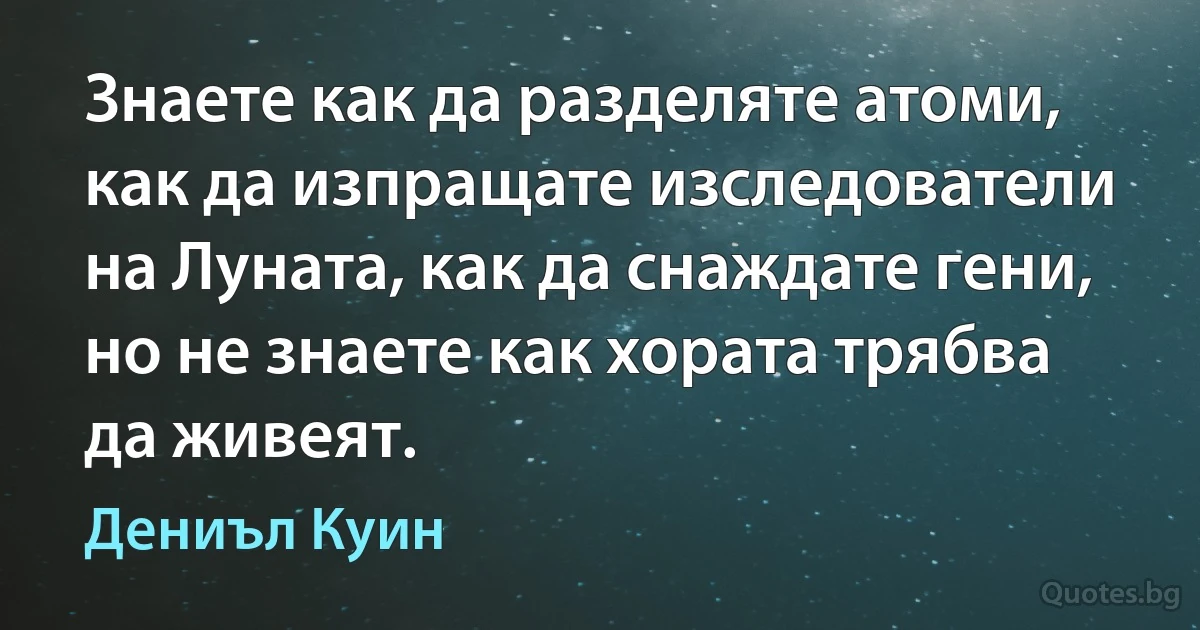 Знаете как да разделяте атоми, как да изпращате изследователи на Луната, как да снаждате гени, но не знаете как хората трябва да живеят. (Дениъл Куин)