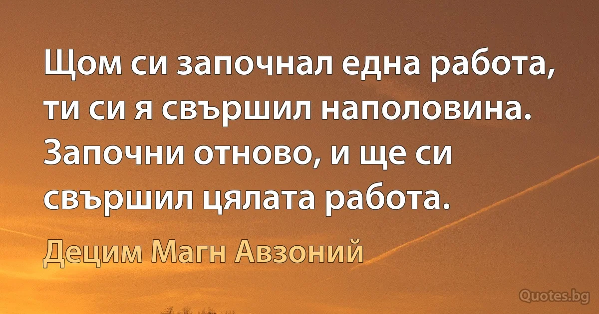 Щом си започнал една работа, ти си я свършил наполовина. Започни отново, и ще си свършил цялата работа. (Децим Магн Авзоний)