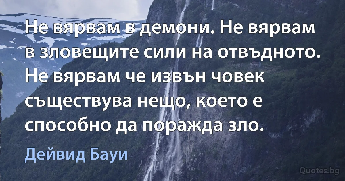 Не вярвам в демони. Не вярвам в зловещите сили на отвъдното. Не вярвам че извън човек съществува нещо, което е способно да поражда зло. (Дейвид Бауи)