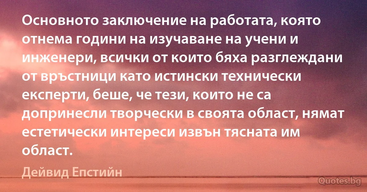 Основното заключение на работата, която отнема години на изучаване на учени и инженери, всички от които бяха разглеждани от връстници като истински технически експерти, беше, че тези, които не са допринесли творчески в своята област, нямат естетически интереси извън тясната им област. (Дейвид Епстийн)