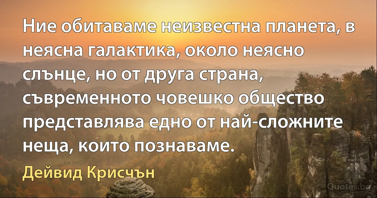 Ние обитаваме неизвестна планета, в неясна галактика, около неясно слънце, но от друга страна, съвременното човешко общество представлява едно от най-сложните неща, които познаваме. (Дейвид Крисчън)