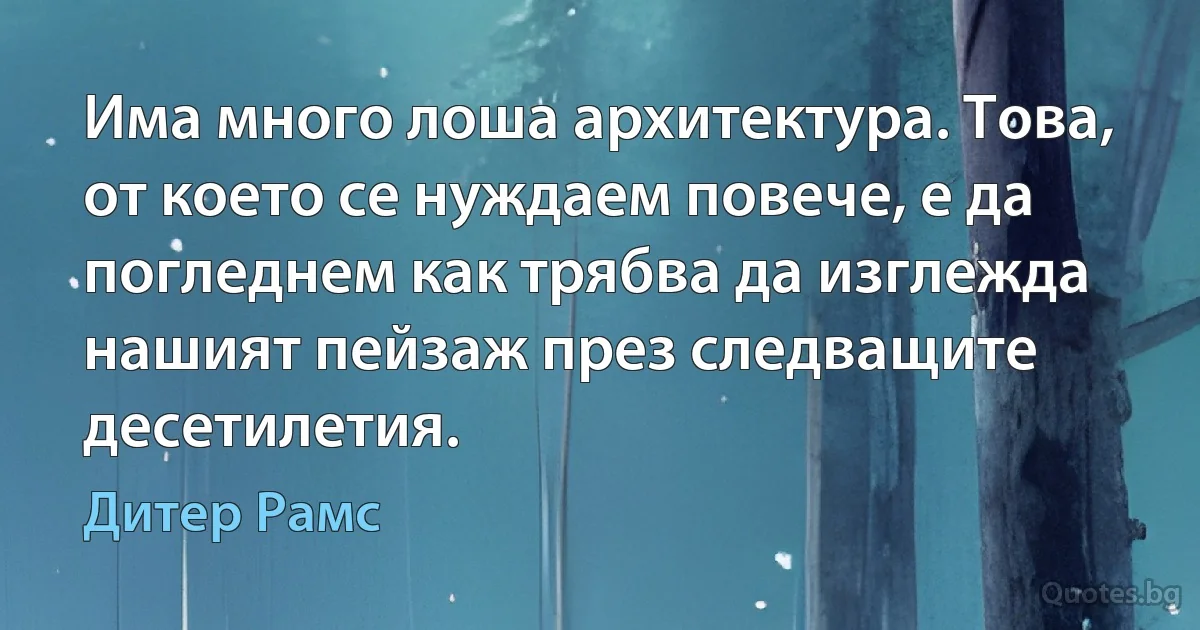 Има много лоша архитектура. Това, от което се нуждаем повече, е да погледнем как трябва да изглежда нашият пейзаж през следващите десетилетия. (Дитер Рамс)