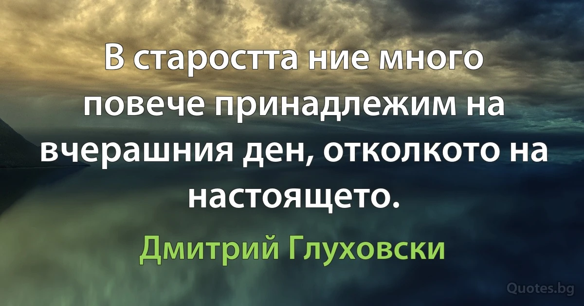 В старостта ние много повече принадлежим на вчерашния ден, отколкото на настоящето. (Дмитрий Глуховски)