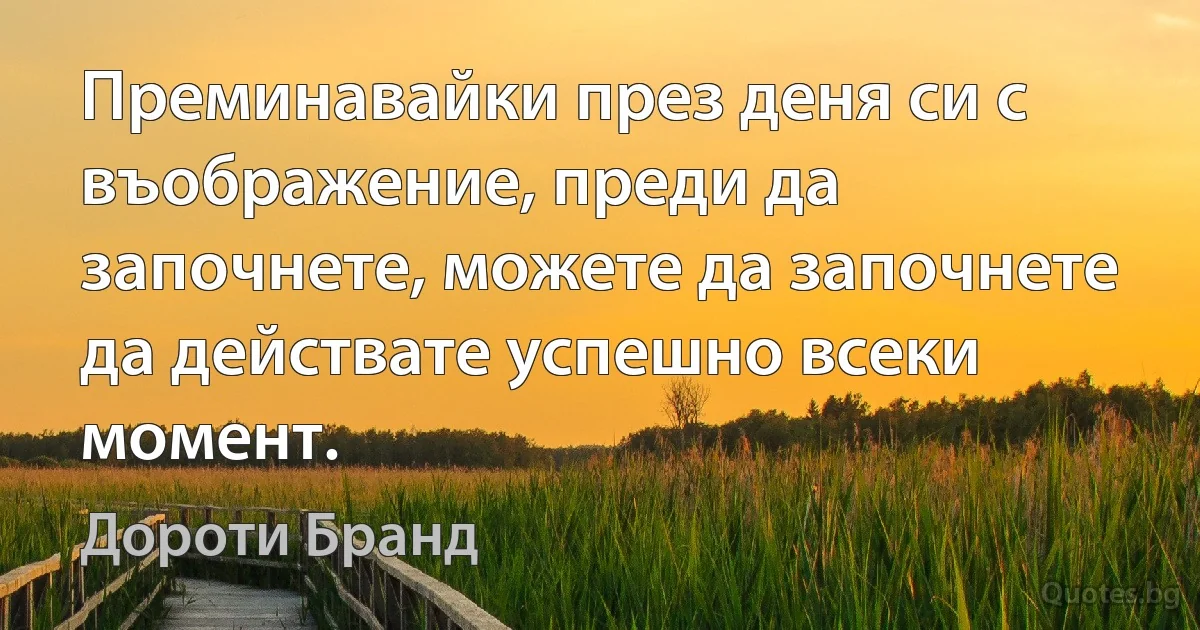 Преминавайки през деня си с въображение, преди да започнете, можете да започнете да действате успешно всеки момент. (Дороти Бранд)