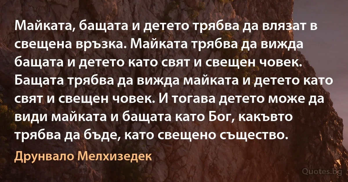 Майката, бащата и детето трябва да влязат в свещена връзка. Майката трябва да вижда бащата и детето като свят и свещен човек. Бащата трябва да вижда майката и детето като свят и свещен човек. И тогава детето може да види майката и бащата като Бог, какъвто трябва да бъде, като свещено същество. (Друнвало Мелхизедек)