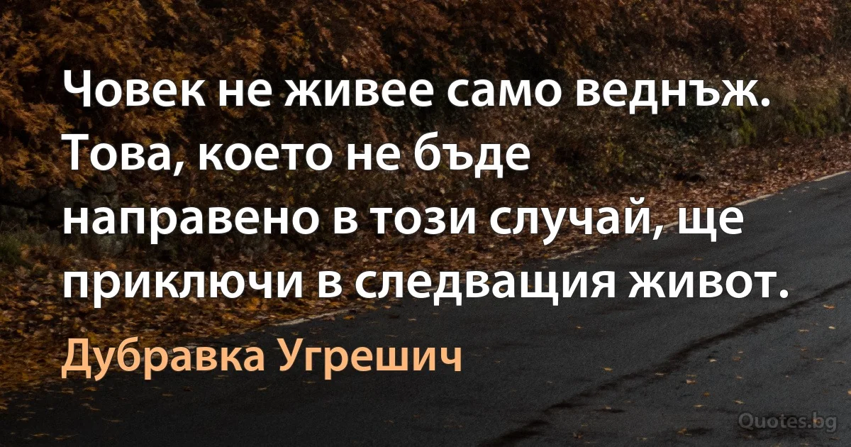 Човек не живее само веднъж. Това, което не бъде направено в този случай, ще приключи в следващия живот. (Дубравка Угрешич)