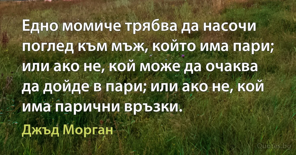 Едно момиче трябва да насочи поглед към мъж, който има пари; или ако не, кой може да очаква да дойде в пари; или ако не, кой има парични връзки. (Джъд Морган)