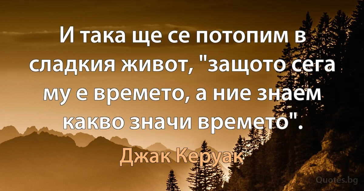 И така ще се потопим в сладкия живот, "защото сега му е времето, а ние знаем какво значи времето". (Джак Керуак)