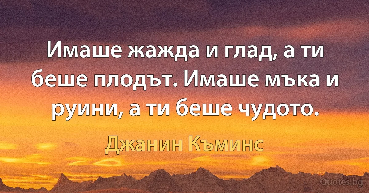 Имаше жажда и глад, а ти беше плодът. Имаше мъка и руини, а ти беше чудото. (Джанин Къминс)