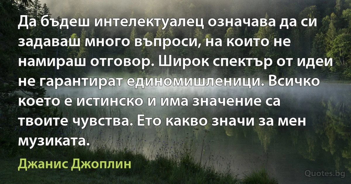 Да бъдеш интелектуалец означава да си задаваш много въпроси, на които не намираш отговор. Широк спектър от идеи не гарантират единомишленици. Всичко което е истинско и има значение са твоите чувства. Ето какво значи за мен музиката. (Джанис Джоплин)