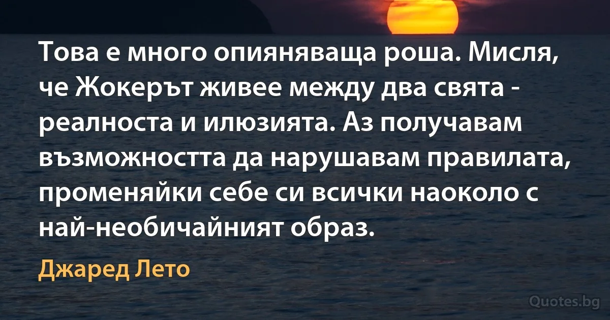 Това е много опияняваща роша. Мисля, че Жокерът живее между два свята - реалноста и илюзията. Аз получавам възможността да нарушавам правилата, променяйки себе си всички наоколо с най-необичайният образ. (Джаред Лето)