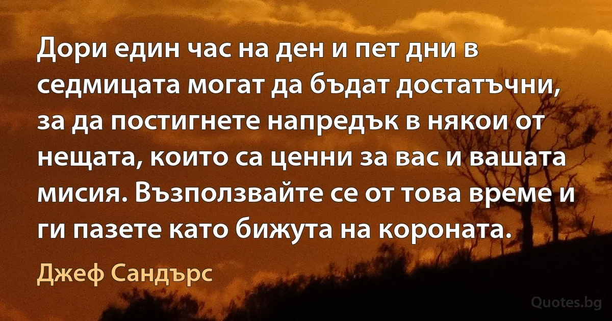 Дори един час на ден и пет дни в седмицата могат да бъдат достатъчни, за да постигнете напредък в някои от нещата, които са ценни за вас и вашата мисия. Възползвайте се от това време и ги пазете като бижута на короната. (Джеф Сандърс)