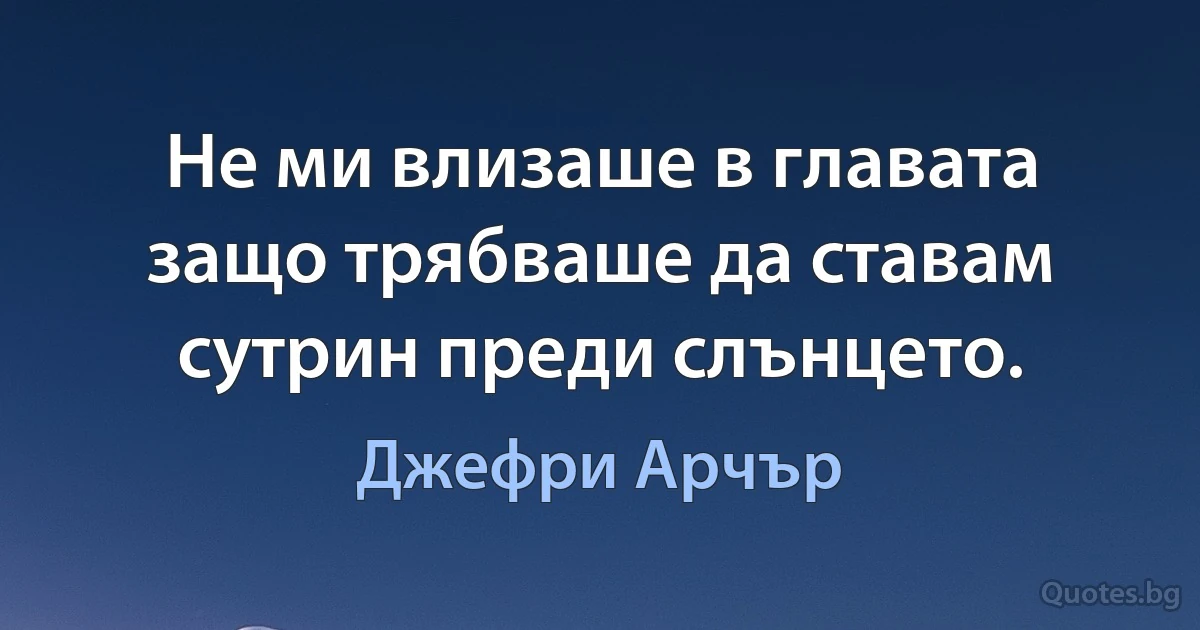 Не ми влизаше в главата защо трябваше да ставам сутрин преди слънцето. (Джефри Арчър)