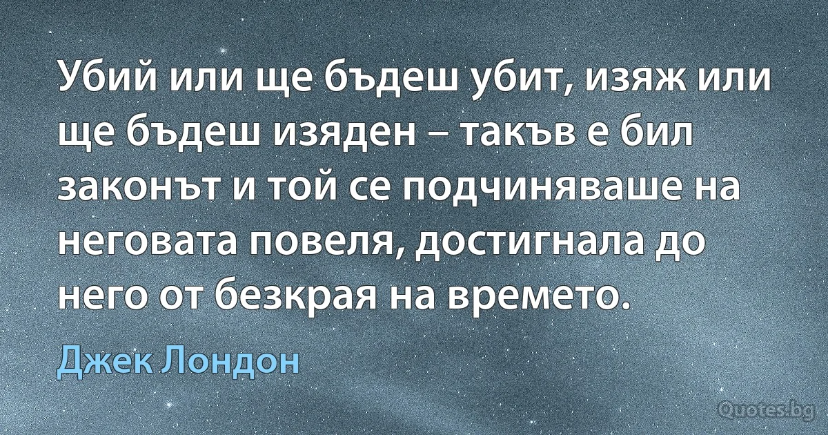 Убий или ще бъдеш убит, изяж или ще бъдеш изяден – такъв е бил законът и той се подчиняваше на неговата повеля, достигнала до него от безкрая на времето. (Джек Лондон)