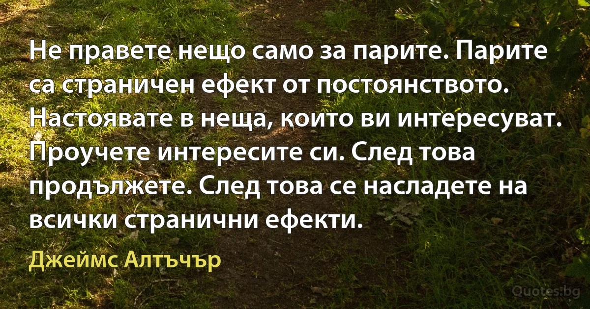 Не правете нещо само за парите. Парите са страничен ефект от постоянството. Настоявате в неща, които ви интересуват. Проучете интересите си. След това продължете. След това се насладете на всички странични ефекти. (Джеймс Алтъчър)